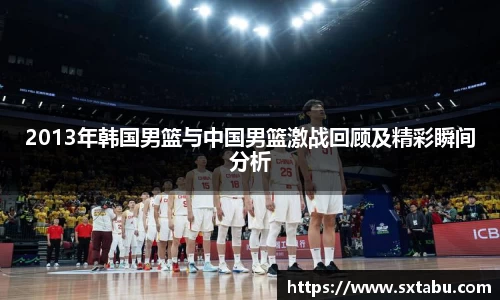 2013年韩国男篮与中国男篮激战回顾及精彩瞬间分析